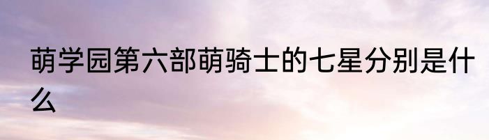 萌学园第六部萌骑士的七星分别是什么