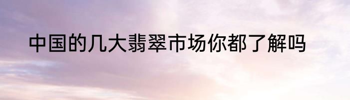 中国的几大翡翠市场你都了解吗