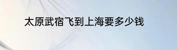 太原武宿飞到上海要多少钱