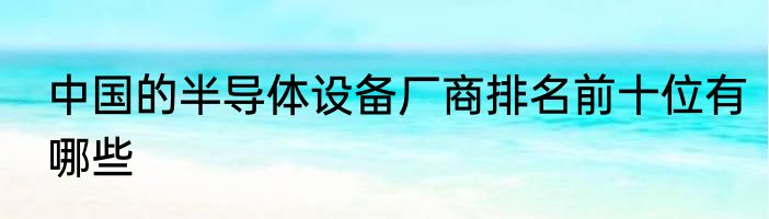 中国的半导体设备厂商排名前十位有哪些
