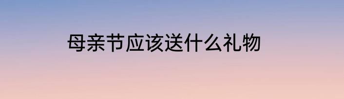 母亲节应该送什么礼物