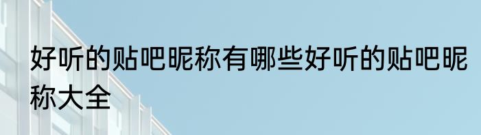 好听的贴吧昵称有哪些好听的贴吧昵称大全