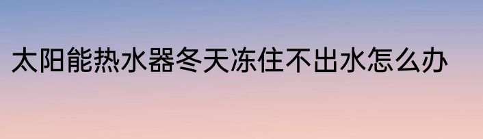太阳能热水器冬天冻住不出水怎么办