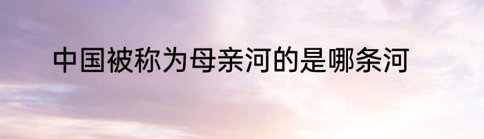 中国被称为母亲河的是哪条河