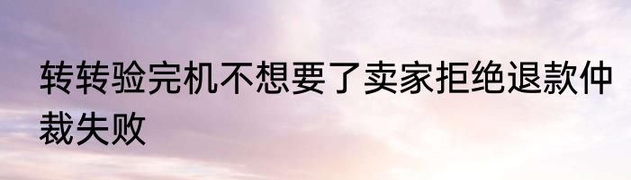 转转验完机不想要了卖家拒绝退款仲裁失败