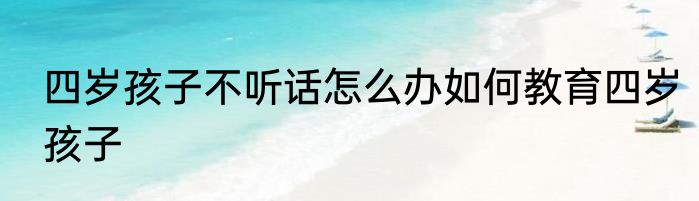 四岁孩子不听话怎么办如何教育四岁孩子