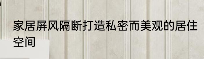 家居屏风隔断打造私密而美观的居住空间