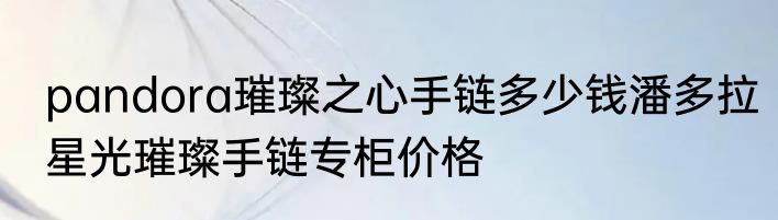 pandora璀璨之心手链多少钱潘多拉星光璀璨手链专柜价格