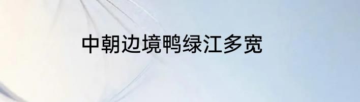 中朝边境鸭绿江多宽