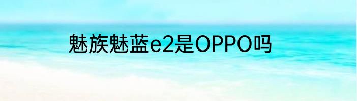 魅族魅蓝e2是OPPO吗