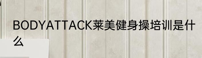BODYATTACK莱美健身操培训是什么