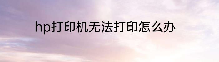 hp打印机无法打印怎么办
