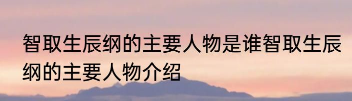 智取生辰纲的主要人物是谁智取生辰纲的主要人物介绍