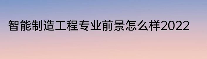 智能制造工程专业前景怎么样2022
