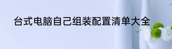 台式电脑自己组装配置清单大全