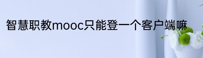 智慧职教mooc只能登一个客户端嘛