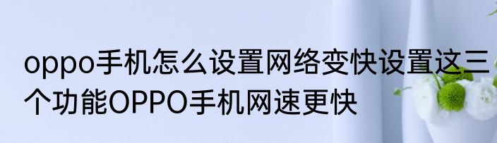oppo手机怎么设置网络变快设置这三个功能OPPO手机网速更快