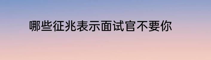 哪些征兆表示面试官不要你