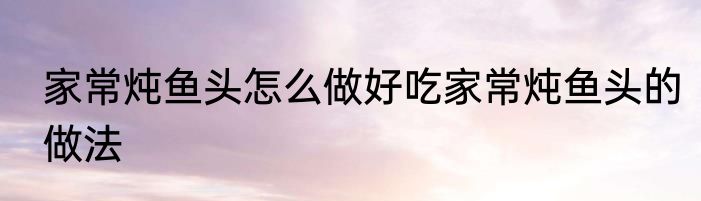 家常炖鱼头怎么做好吃家常炖鱼头的做法