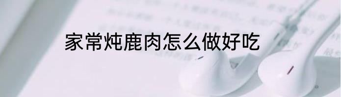 家常炖鹿肉怎么做好吃