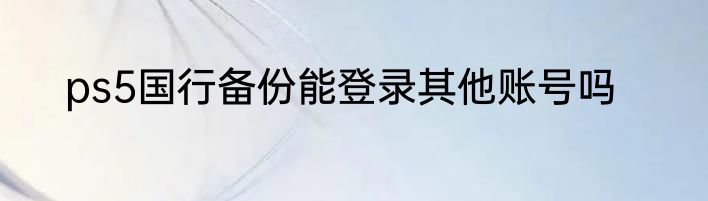 ps5国行备份能登录其他账号吗
