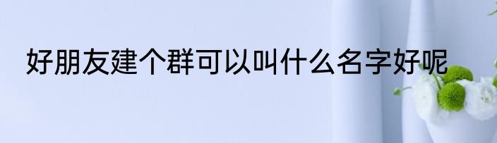 好朋友建个群可以叫什么名字好呢