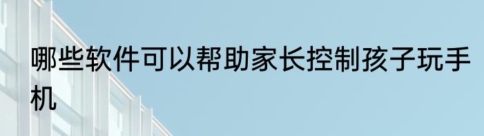 哪些软件可以帮助家长控制孩子玩手机