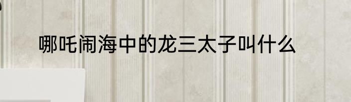 哪吒闹海中的龙三太子叫什么