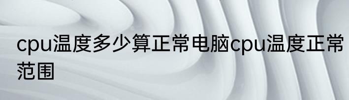 cpu温度多少算正常电脑cpu温度正常范围