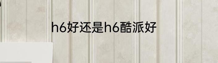 h6好还是h6酷派好