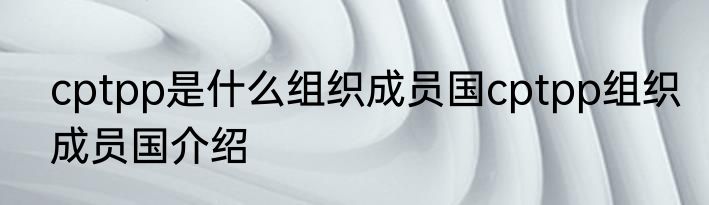cptpp是什么组织成员国cptpp组织成员国介绍