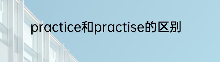 practice和practise的区别