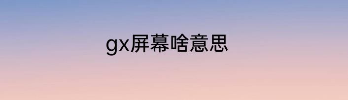 gx屏幕啥意思