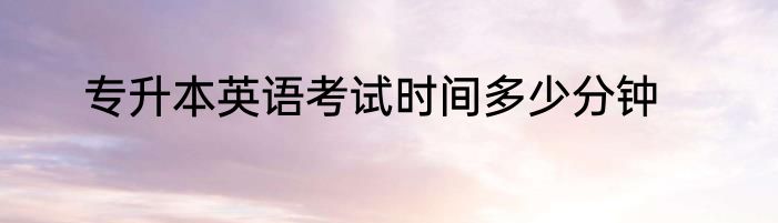 专升本英语考试时间多少分钟
