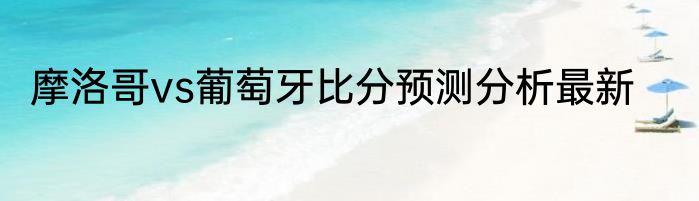 摩洛哥vs葡萄牙比分预测分析最新
