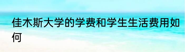佳木斯大学的学费和学生生活费用如何