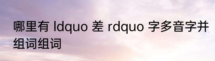 哪里有 ldquo 差 rdquo 字多音字并组词组词