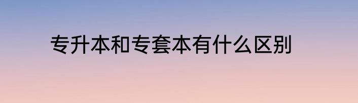 专升本和专套本有什么区别