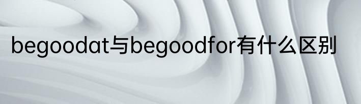 begoodat与begoodfor有什么区别