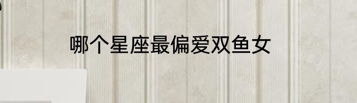 哪个星座最偏爱双鱼女