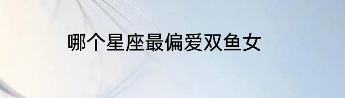 哪个星座最偏爱双鱼女