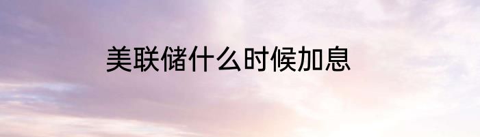 美联储什么时候加息