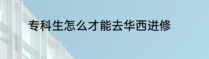 专科生怎么才能去华西进修
