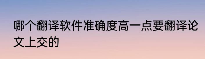 哪个翻译软件准确度高一点要翻译论文上交的