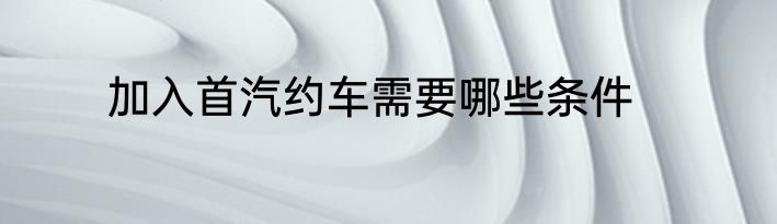 加入首汽约车需要哪些条件
