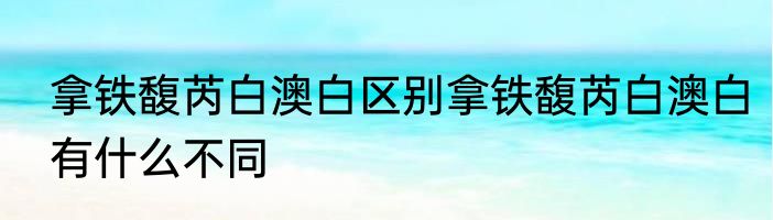 拿铁馥芮白澳白区别拿铁馥芮白澳白有什么不同