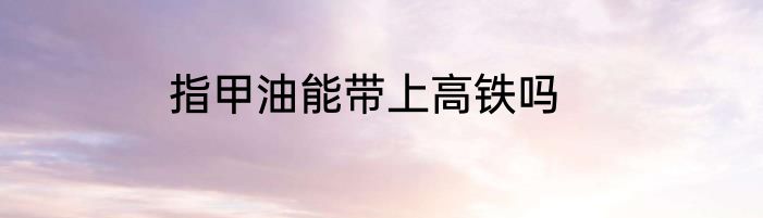 指甲油能带上高铁吗