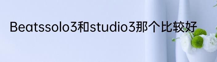 Beatssolo3和studio3那个比较好