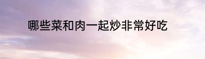 哪些菜和肉一起炒非常好吃