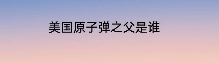 美国原子弹之父是谁